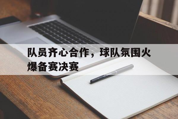 队员齐心合作,球队氛围火爆备赛决赛的简单介绍 队员齐心合作,球队氛围火爆备赛决赛的简单介绍