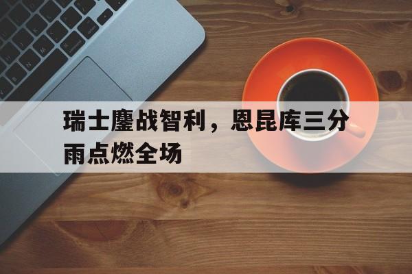 瑞士鏖战智利,恩昆库三分雨点燃全场 瑞士鏖战智利,恩昆库三分雨点燃全场